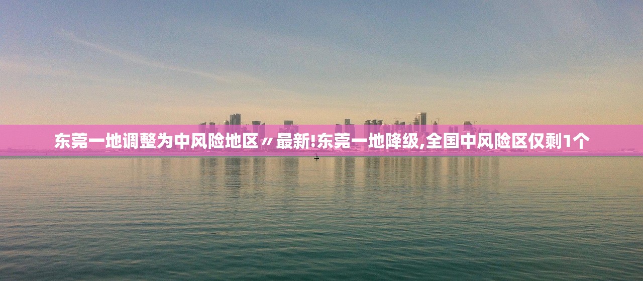 东莞一地调整为中风险地区〃最新!东莞一地降级,全国中风险区仅剩1个