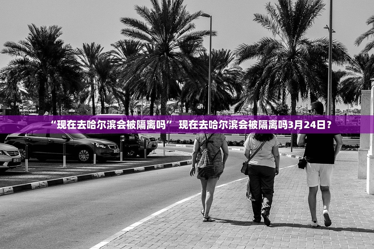 “现在去哈尔滨会被隔离吗” 现在去哈尔滨会被隔离吗3月24日？
